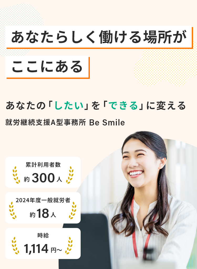 あなたらしく働ける場所がここにある/あなたの「したい」を「できる」に変える就労継続支援A型事務所Be Smile/累計利用者数約300人/2024年度一般就労者約18人/時給1,114円~